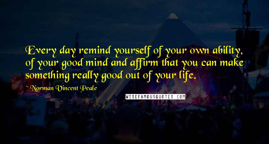 Norman Vincent Peale Quotes: Every day remind yourself of your own ability, of your good mind and affirm that you can make something really good out of your life.