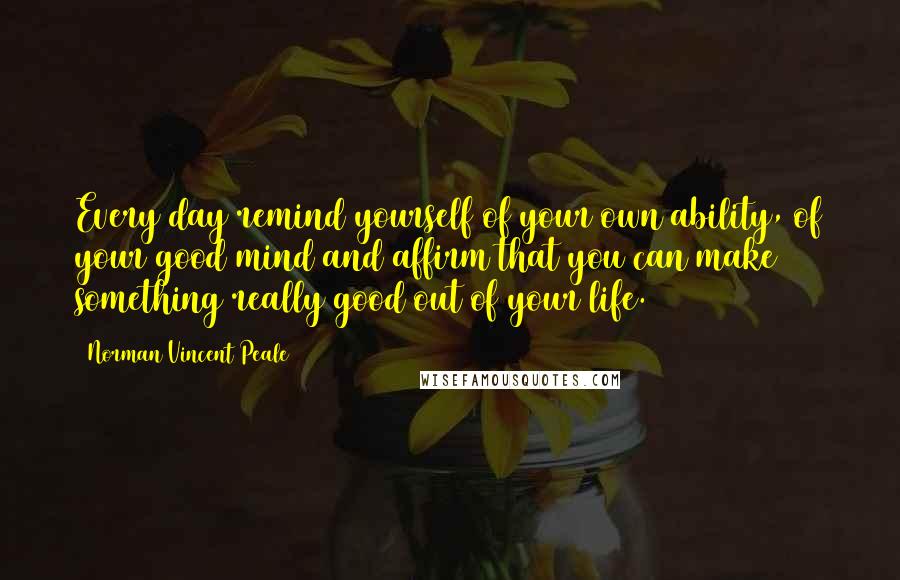 Norman Vincent Peale Quotes: Every day remind yourself of your own ability, of your good mind and affirm that you can make something really good out of your life.