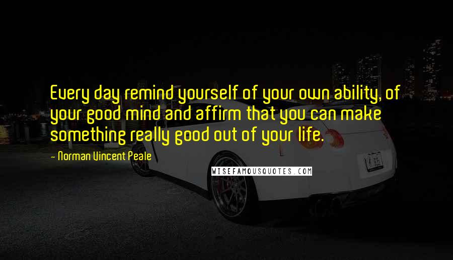 Norman Vincent Peale Quotes: Every day remind yourself of your own ability, of your good mind and affirm that you can make something really good out of your life.
