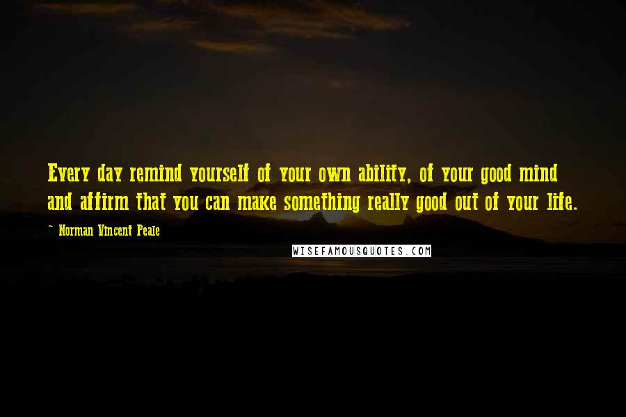 Norman Vincent Peale Quotes: Every day remind yourself of your own ability, of your good mind and affirm that you can make something really good out of your life.