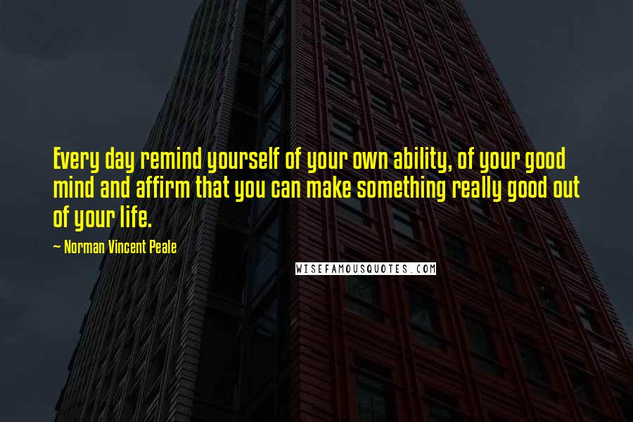 Norman Vincent Peale Quotes: Every day remind yourself of your own ability, of your good mind and affirm that you can make something really good out of your life.