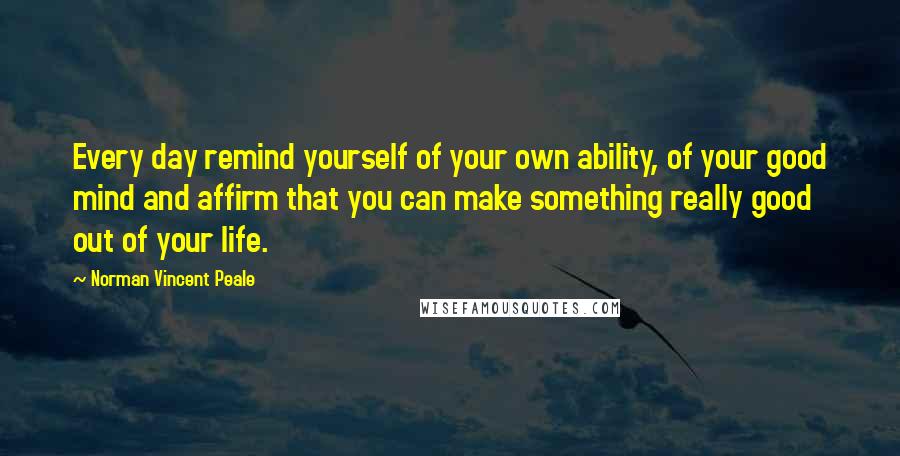 Norman Vincent Peale Quotes: Every day remind yourself of your own ability, of your good mind and affirm that you can make something really good out of your life.