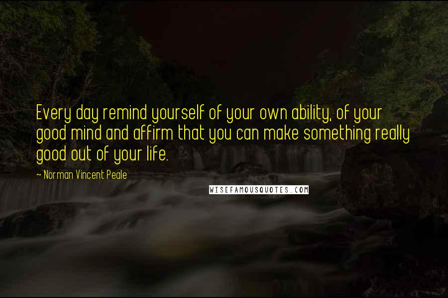 Norman Vincent Peale Quotes: Every day remind yourself of your own ability, of your good mind and affirm that you can make something really good out of your life.