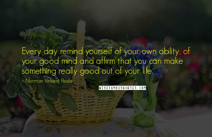 Norman Vincent Peale Quotes: Every day remind yourself of your own ability, of your good mind and affirm that you can make something really good out of your life.