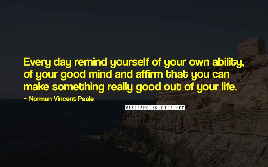 Norman Vincent Peale Quotes: Every day remind yourself of your own ability, of your good mind and affirm that you can make something really good out of your life.