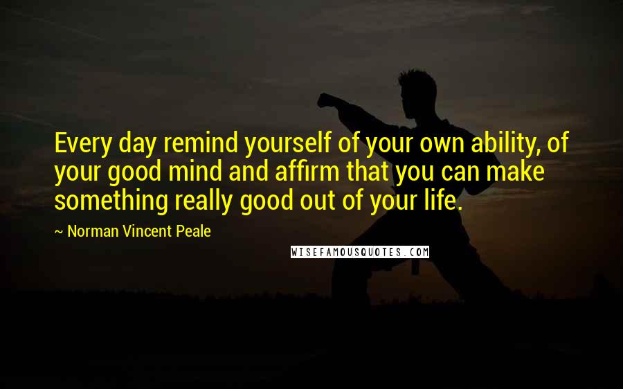 Norman Vincent Peale Quotes: Every day remind yourself of your own ability, of your good mind and affirm that you can make something really good out of your life.