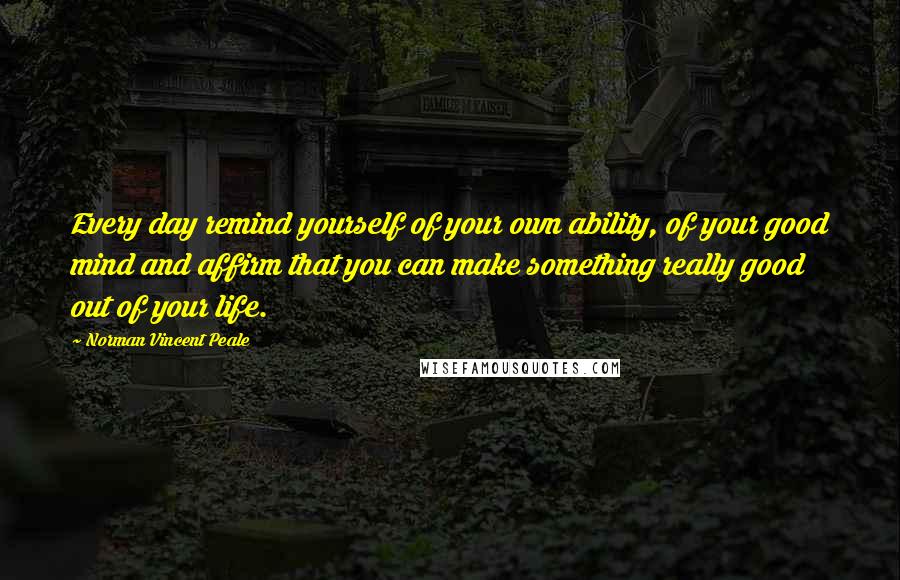 Norman Vincent Peale Quotes: Every day remind yourself of your own ability, of your good mind and affirm that you can make something really good out of your life.