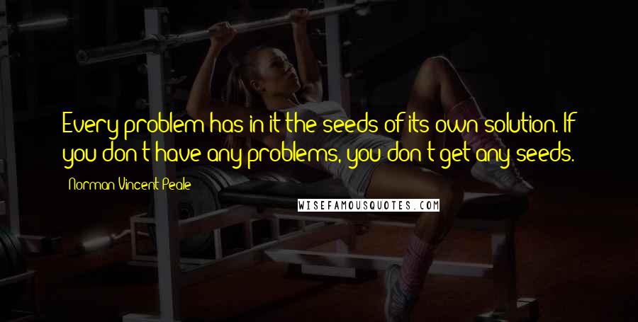 Norman Vincent Peale Quotes: Every problem has in it the seeds of its own solution. If you don't have any problems, you don't get any seeds.