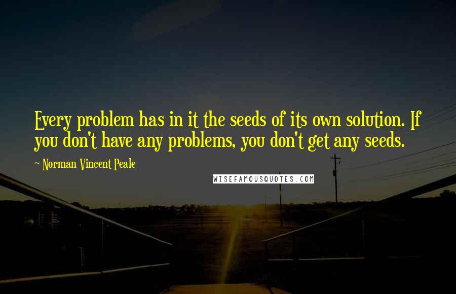 Norman Vincent Peale Quotes: Every problem has in it the seeds of its own solution. If you don't have any problems, you don't get any seeds.