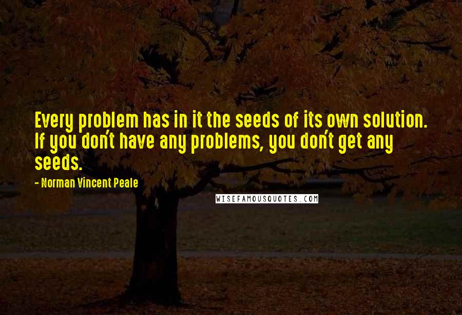 Norman Vincent Peale Quotes: Every problem has in it the seeds of its own solution. If you don't have any problems, you don't get any seeds.