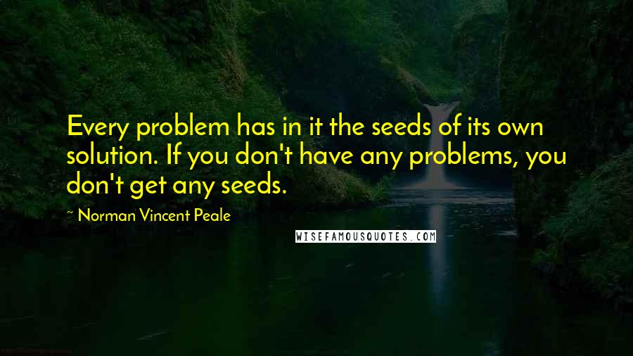 Norman Vincent Peale Quotes: Every problem has in it the seeds of its own solution. If you don't have any problems, you don't get any seeds.