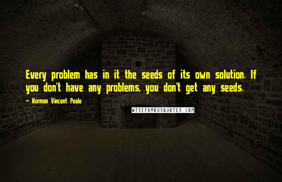 Norman Vincent Peale Quotes: Every problem has in it the seeds of its own solution. If you don't have any problems, you don't get any seeds.
