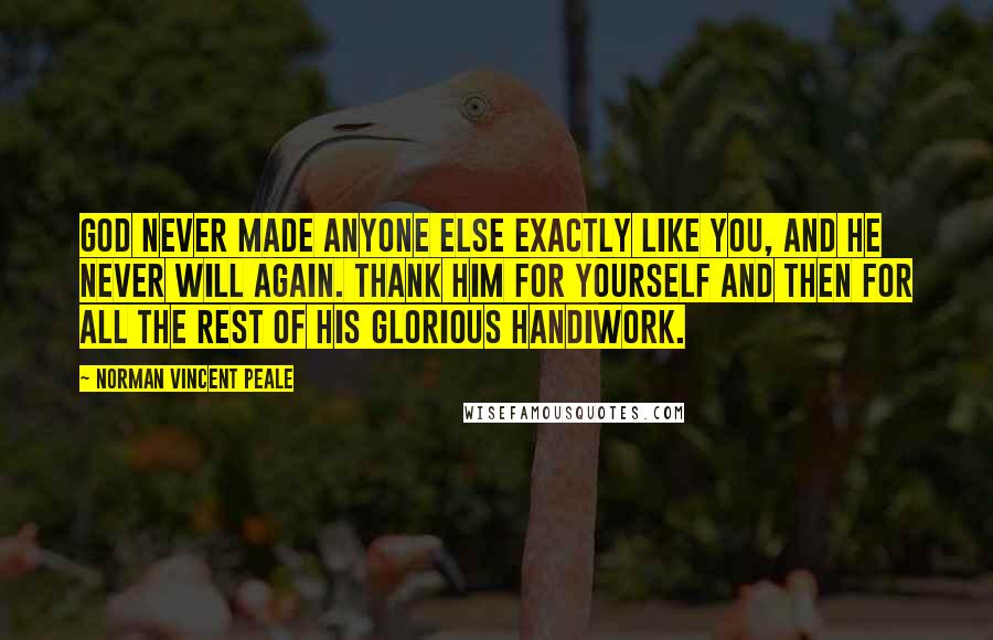Norman Vincent Peale Quotes: God never made anyone else exactly like you, and he never will again. Thank him for yourself and then for all the rest of his glorious handiwork.