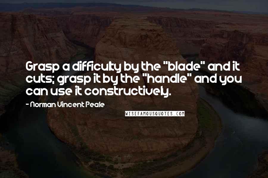 Norman Vincent Peale Quotes: Grasp a difficulty by the "blade" and it cuts; grasp it by the "handle" and you can use it constructively.