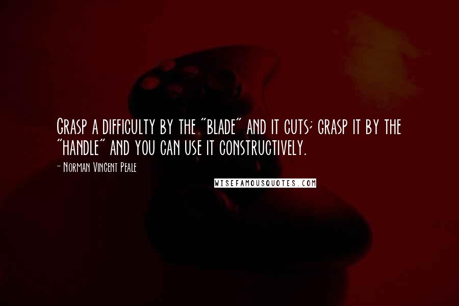 Norman Vincent Peale Quotes: Grasp a difficulty by the "blade" and it cuts; grasp it by the "handle" and you can use it constructively.