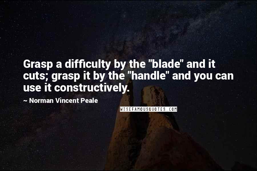 Norman Vincent Peale Quotes: Grasp a difficulty by the "blade" and it cuts; grasp it by the "handle" and you can use it constructively.