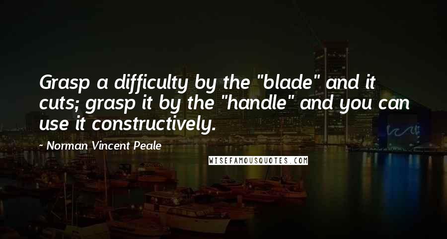 Norman Vincent Peale Quotes: Grasp a difficulty by the "blade" and it cuts; grasp it by the "handle" and you can use it constructively.