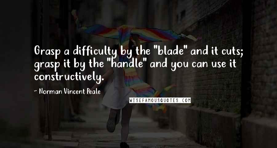 Norman Vincent Peale Quotes: Grasp a difficulty by the "blade" and it cuts; grasp it by the "handle" and you can use it constructively.