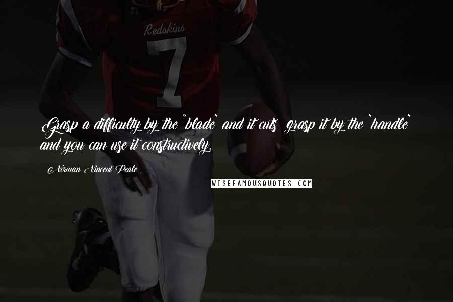 Norman Vincent Peale Quotes: Grasp a difficulty by the "blade" and it cuts; grasp it by the "handle" and you can use it constructively.