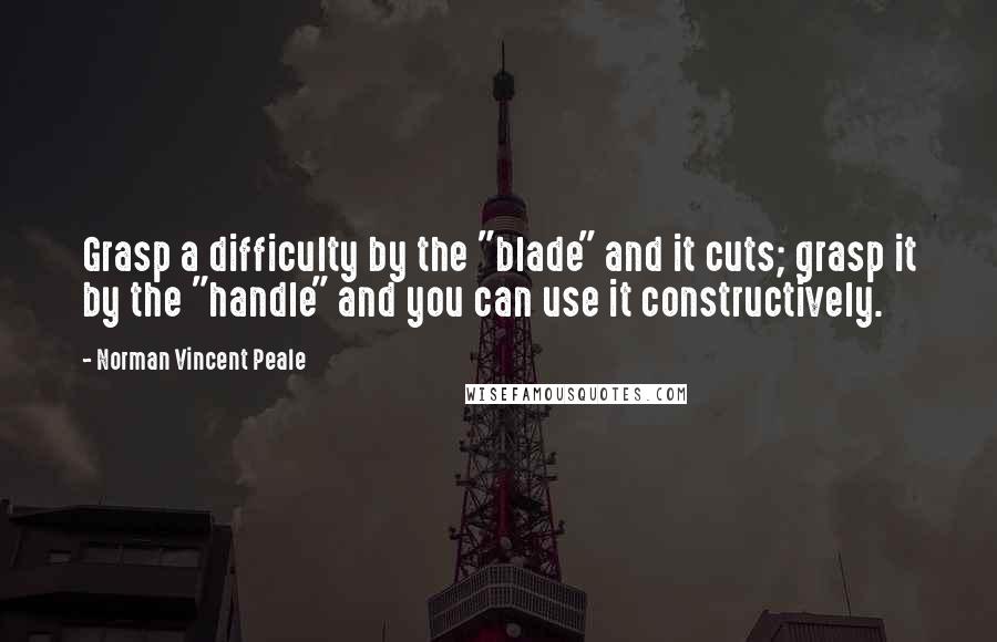 Norman Vincent Peale Quotes: Grasp a difficulty by the "blade" and it cuts; grasp it by the "handle" and you can use it constructively.