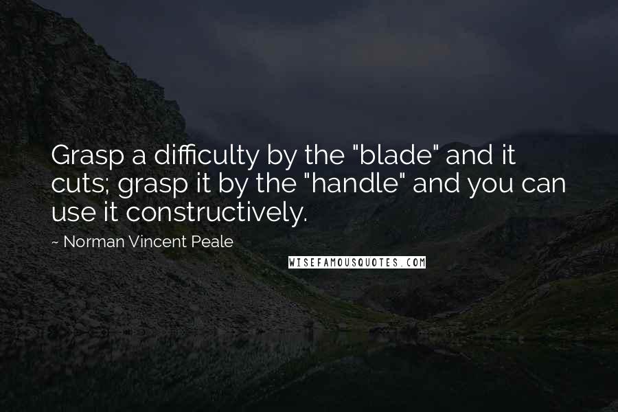 Norman Vincent Peale Quotes: Grasp a difficulty by the "blade" and it cuts; grasp it by the "handle" and you can use it constructively.