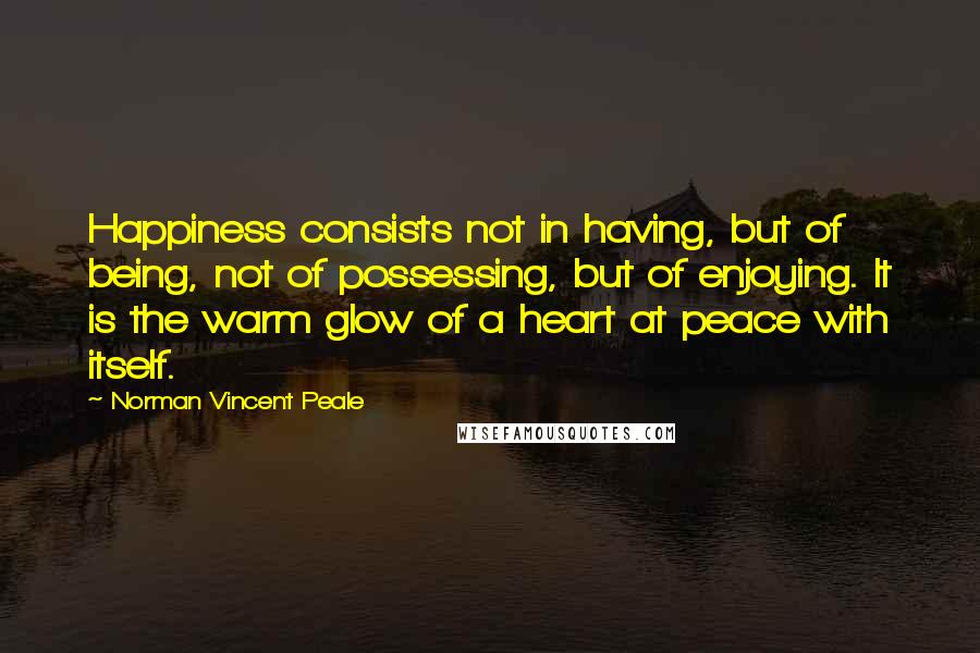Norman Vincent Peale Quotes: Happiness consists not in having, but of being, not of possessing, but of enjoying. It is the warm glow of a heart at peace with itself.