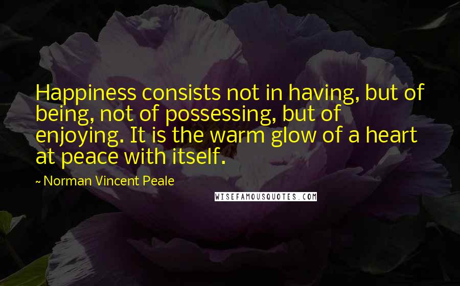 Norman Vincent Peale Quotes: Happiness consists not in having, but of being, not of possessing, but of enjoying. It is the warm glow of a heart at peace with itself.