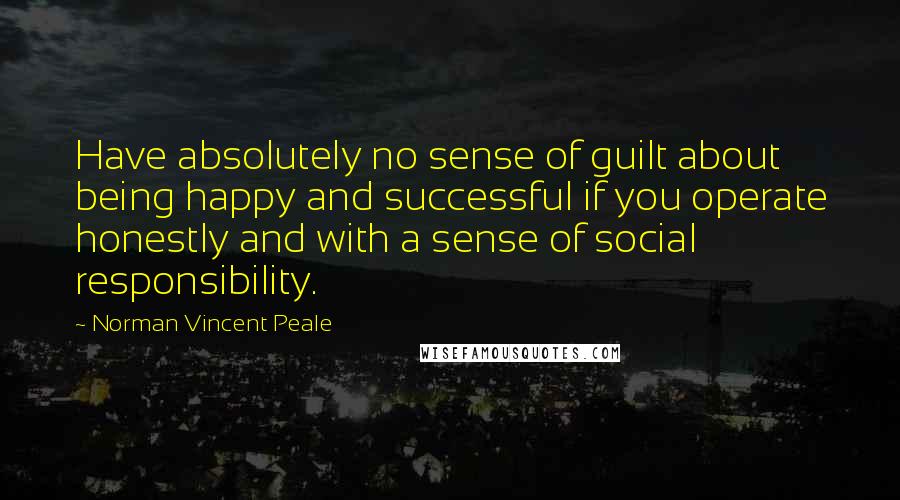 Norman Vincent Peale Quotes: Have absolutely no sense of guilt about being happy and successful if you operate honestly and with a sense of social responsibility.