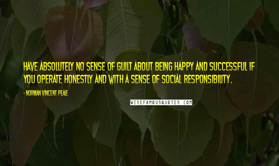 Norman Vincent Peale Quotes: Have absolutely no sense of guilt about being happy and successful if you operate honestly and with a sense of social responsibility.