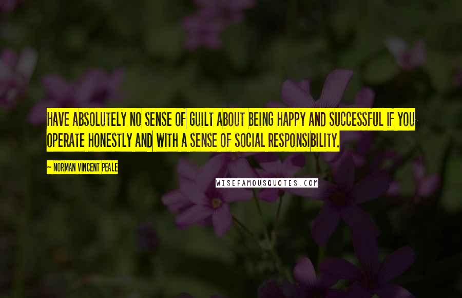 Norman Vincent Peale Quotes: Have absolutely no sense of guilt about being happy and successful if you operate honestly and with a sense of social responsibility.