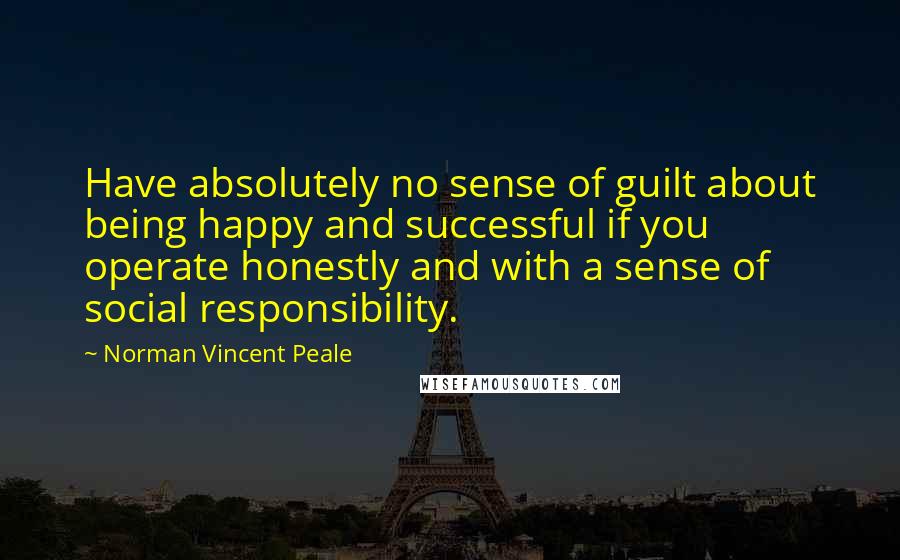 Norman Vincent Peale Quotes: Have absolutely no sense of guilt about being happy and successful if you operate honestly and with a sense of social responsibility.