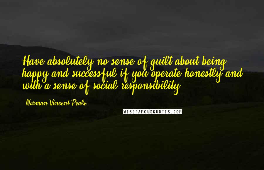 Norman Vincent Peale Quotes: Have absolutely no sense of guilt about being happy and successful if you operate honestly and with a sense of social responsibility.