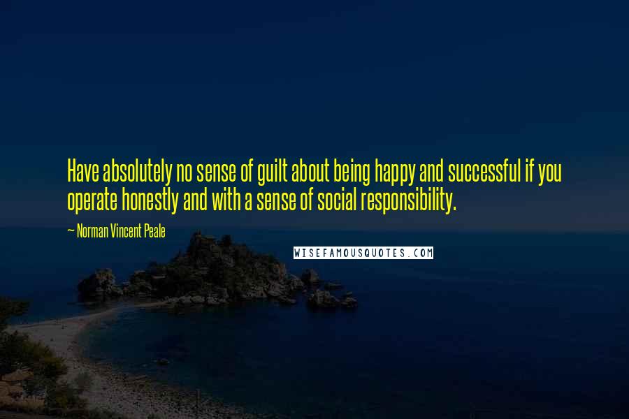 Norman Vincent Peale Quotes: Have absolutely no sense of guilt about being happy and successful if you operate honestly and with a sense of social responsibility.