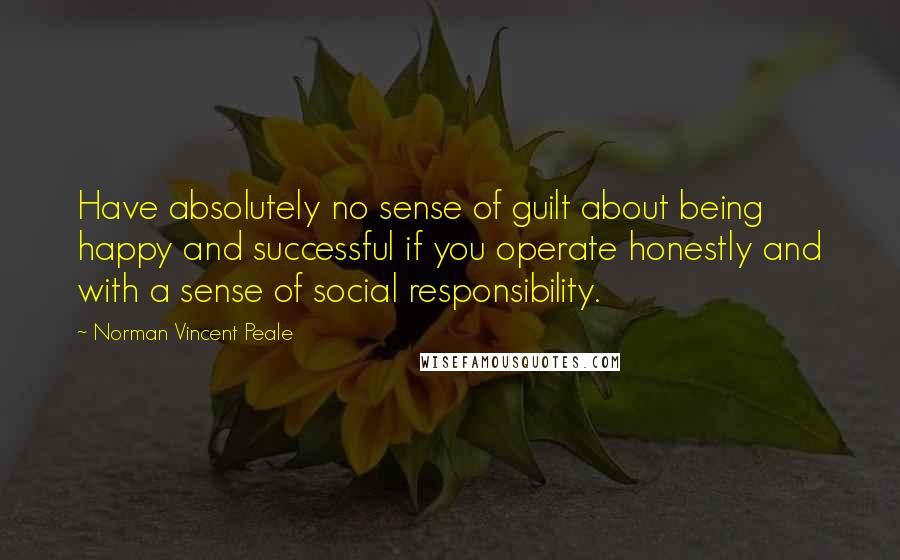 Norman Vincent Peale Quotes: Have absolutely no sense of guilt about being happy and successful if you operate honestly and with a sense of social responsibility.