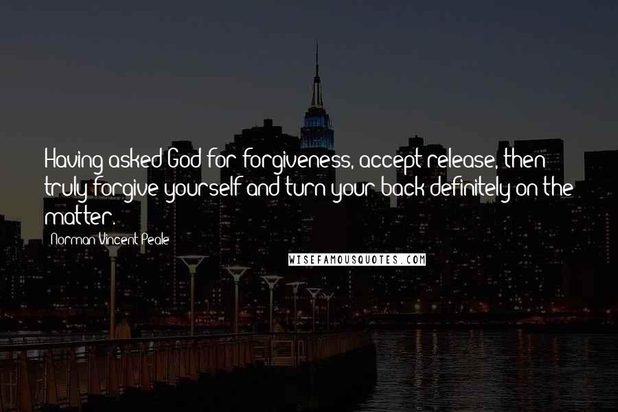 Norman Vincent Peale Quotes: Having asked God for forgiveness, accept release, then truly forgive yourself and turn your back definitely on the matter.