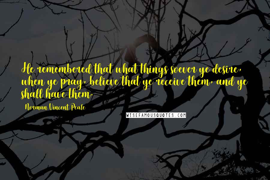 Norman Vincent Peale Quotes: He remembered that what things soever ye desire, when ye pray, believe that ye receive them, and ye shall have them.