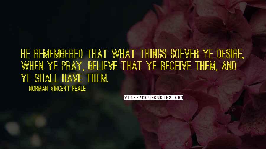 Norman Vincent Peale Quotes: He remembered that what things soever ye desire, when ye pray, believe that ye receive them, and ye shall have them.