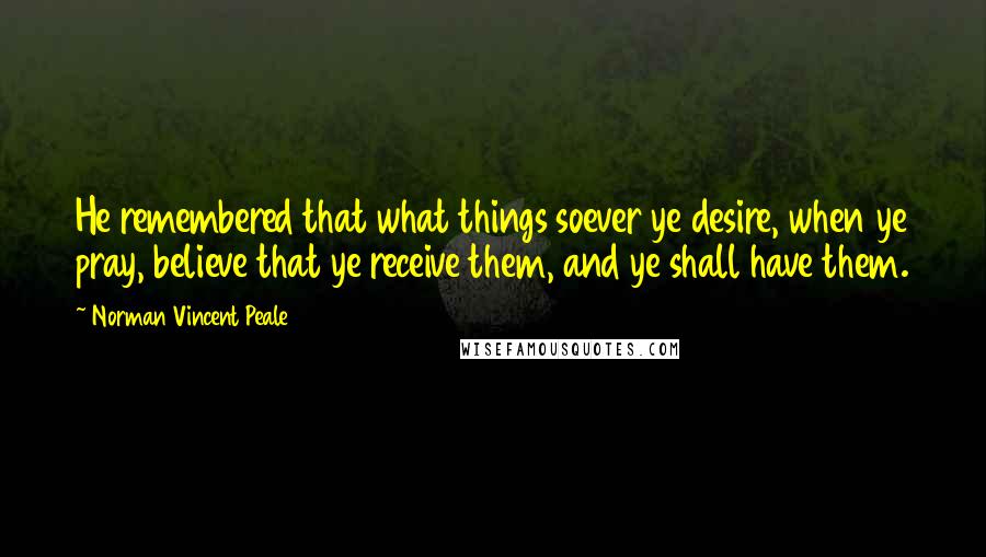 Norman Vincent Peale Quotes: He remembered that what things soever ye desire, when ye pray, believe that ye receive them, and ye shall have them.