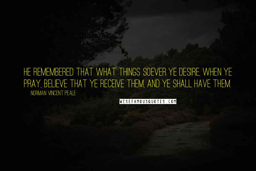 Norman Vincent Peale Quotes: He remembered that what things soever ye desire, when ye pray, believe that ye receive them, and ye shall have them.