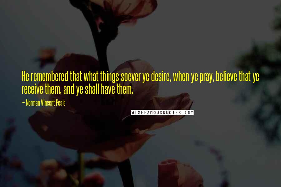 Norman Vincent Peale Quotes: He remembered that what things soever ye desire, when ye pray, believe that ye receive them, and ye shall have them.