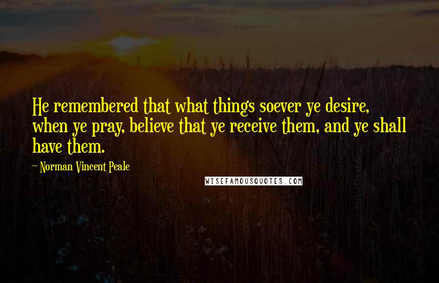 Norman Vincent Peale Quotes: He remembered that what things soever ye desire, when ye pray, believe that ye receive them, and ye shall have them.