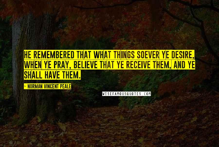 Norman Vincent Peale Quotes: He remembered that what things soever ye desire, when ye pray, believe that ye receive them, and ye shall have them.