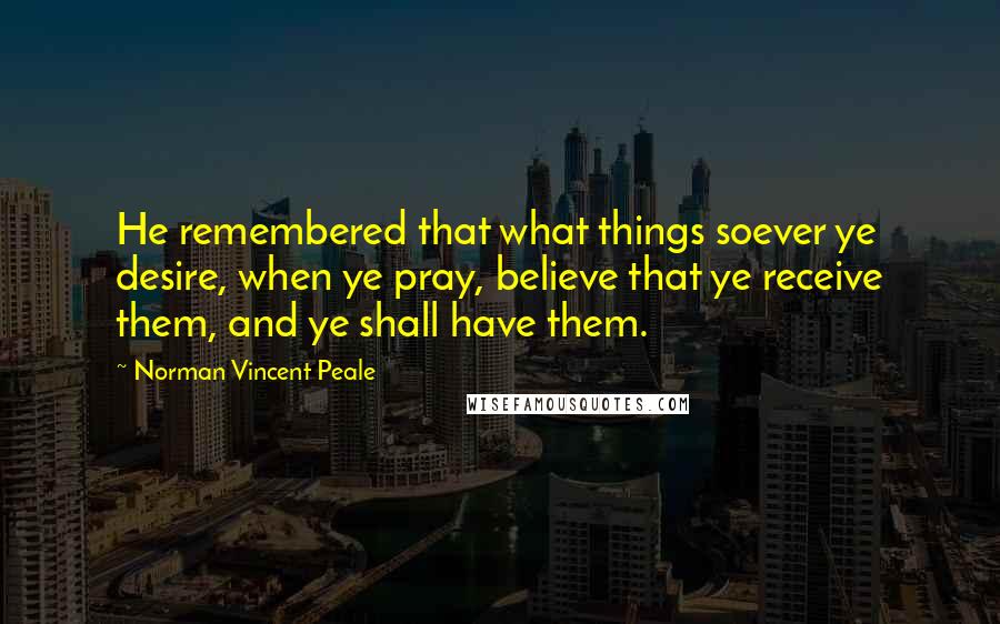 Norman Vincent Peale Quotes: He remembered that what things soever ye desire, when ye pray, believe that ye receive them, and ye shall have them.