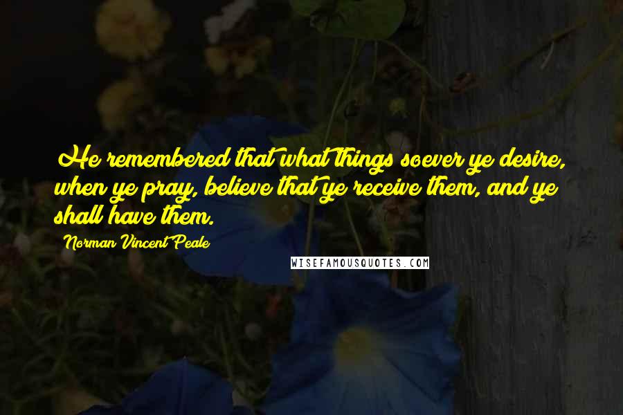 Norman Vincent Peale Quotes: He remembered that what things soever ye desire, when ye pray, believe that ye receive them, and ye shall have them.