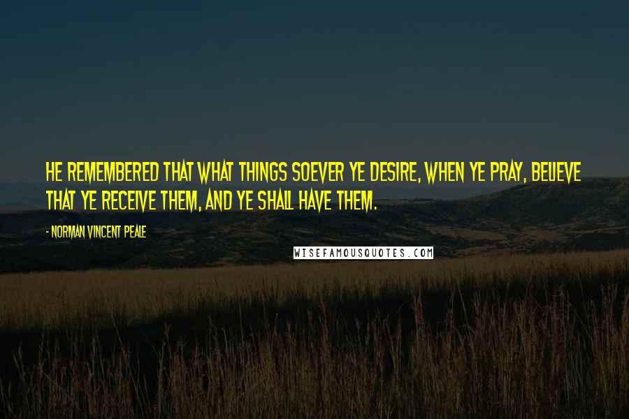 Norman Vincent Peale Quotes: He remembered that what things soever ye desire, when ye pray, believe that ye receive them, and ye shall have them.