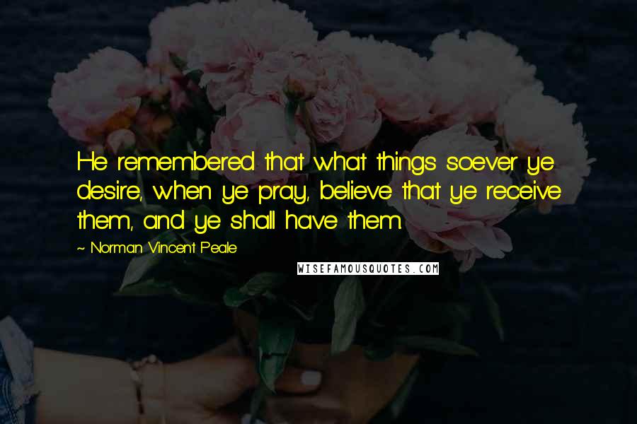 Norman Vincent Peale Quotes: He remembered that what things soever ye desire, when ye pray, believe that ye receive them, and ye shall have them.