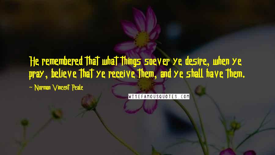 Norman Vincent Peale Quotes: He remembered that what things soever ye desire, when ye pray, believe that ye receive them, and ye shall have them.