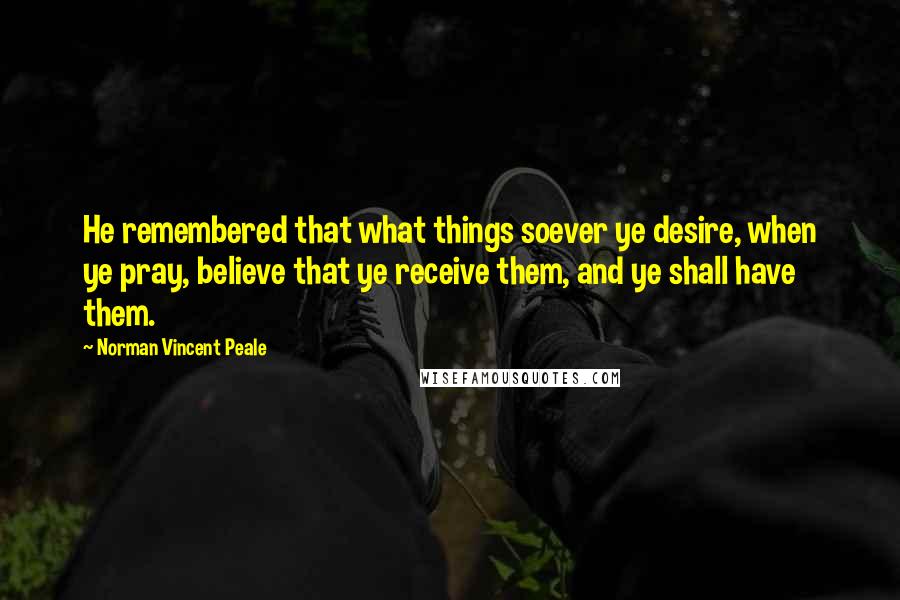 Norman Vincent Peale Quotes: He remembered that what things soever ye desire, when ye pray, believe that ye receive them, and ye shall have them.