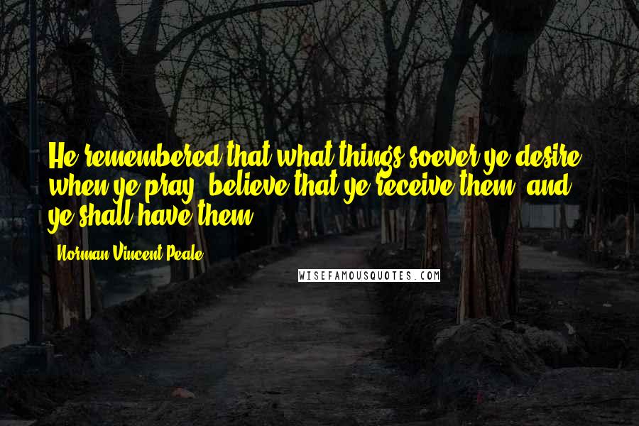 Norman Vincent Peale Quotes: He remembered that what things soever ye desire, when ye pray, believe that ye receive them, and ye shall have them.