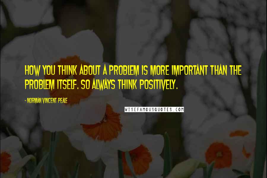 Norman Vincent Peale Quotes: How you think about a problem is more important than the problem itself. So always think positively.